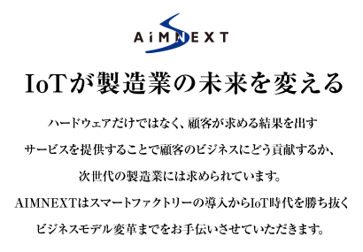 IoTが製造業の未来を変える　ハードウェアだけではなく、顧客が求める結果を出すサービスを提供することで顧客のビジネスにどう貢献するか、次世代の製造業には求められています。AIMNEXTはスマートファクトリーの導入からIoT時代を勝ち抜くビジネスモデル変革までをお手伝いさせていただきます。