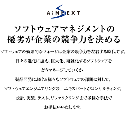 ソフトウェアマネジメントの優劣が企業の競争力を決める　日々の進化に加え、巨大化、複雑化するソフトウェアをどうマネージしていくか。製品開発における様々なソフトウェアの課題に対して、ソフトウェアエンジニアリングのエキスパートがコンサルティング、設計、実装、テスト、リファクタリングまで多様な手法でお手伝いいたします。